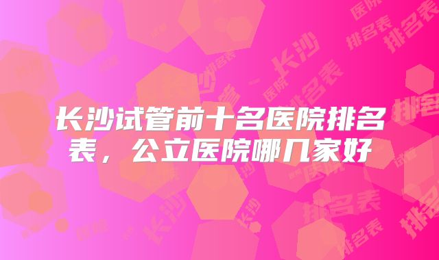 长沙试管前十名医院排名表，公立医院哪几家好