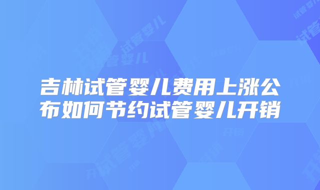吉林试管婴儿费用上涨公布如何节约试管婴儿开销