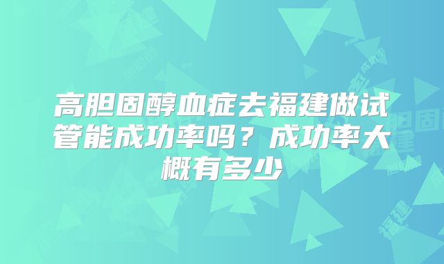 高胆固醇血症去福建做试管能成功率吗？成功率大概有多少