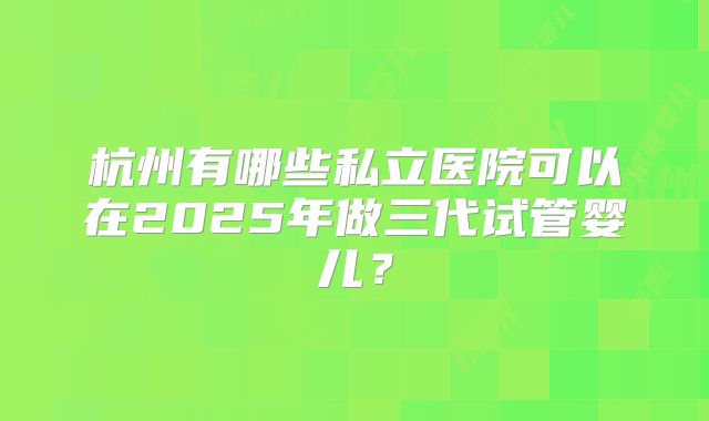 杭州有哪些私立医院可以在2025年做三代试管婴儿?