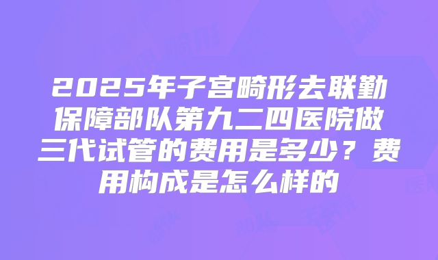 2025年子宫畸形去联勤保障部队第九二四医院做三代试管的费用是多少？费用构成是怎么样的