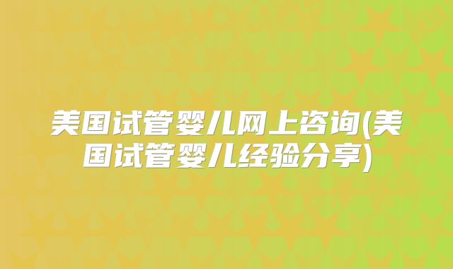 美国试管婴儿网上咨询(美国试管婴儿经验分享)