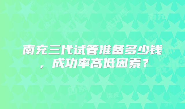 南充三代试管准备多少钱，成功率高低因素？