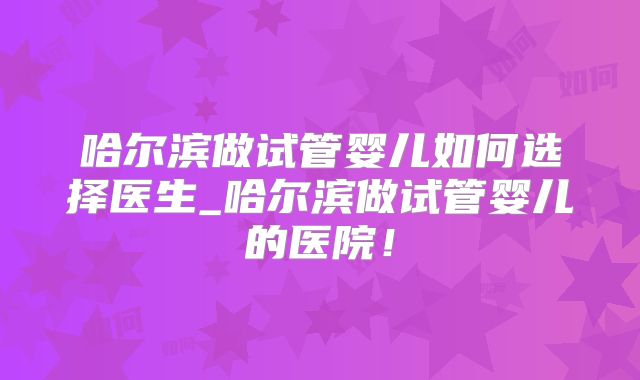 哈尔滨做试管婴儿如何选择医生_哈尔滨做试管婴儿的医院！