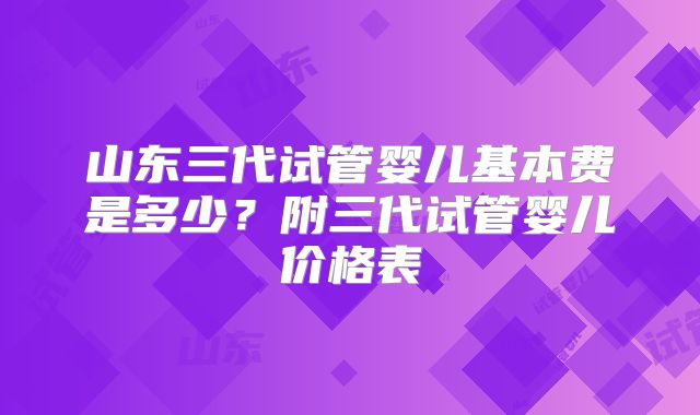 山东三代试管婴儿基本费是多少？附三代试管婴儿价格表