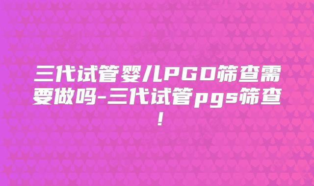 三代试管婴儿PGD筛查需要做吗-三代试管pgs筛查！