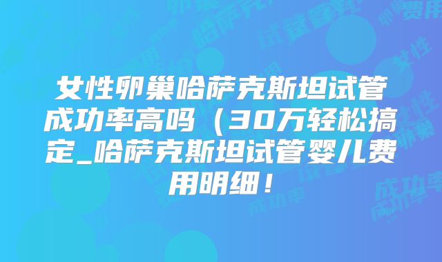 女性卵巢哈萨克斯坦试管成功率高吗(30万轻松搞定_哈萨克斯坦试管婴儿费用明细!