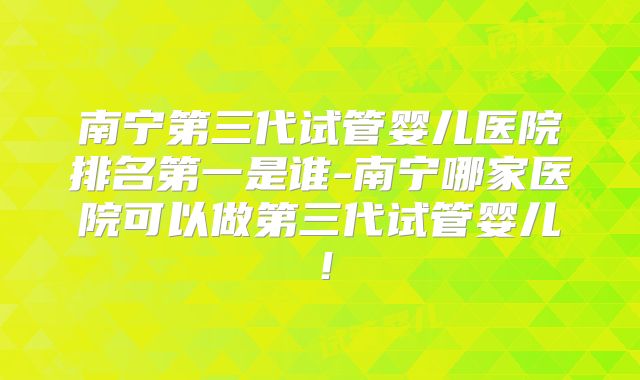 南宁第三代试管婴儿医院排名第一是谁-南宁哪家医院可以做第三代试管婴儿!