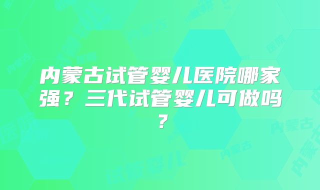 内蒙古试管婴儿医院哪家强？三代试管婴儿可做吗？
