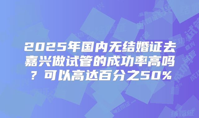 2025年国内无结婚证去嘉兴做试管的成功率高吗？可以高达百分之50%