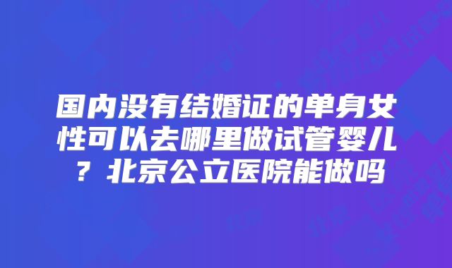 国内没有结婚证的单身女性可以去哪里做试管婴儿？北京公立医院能做吗