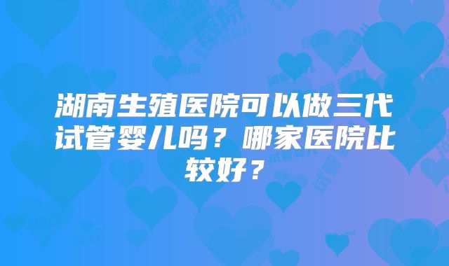 湖南生殖医院可以做三代试管婴儿吗?哪家医院比较好?