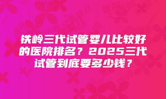铁岭三代试管婴儿比较好的医院排名？2025三代试管到底要多少钱？
