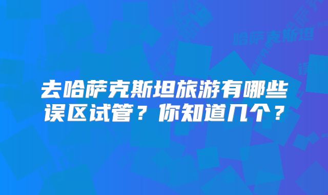 去哈萨克斯坦旅游有哪些误区试管?你知道几个?