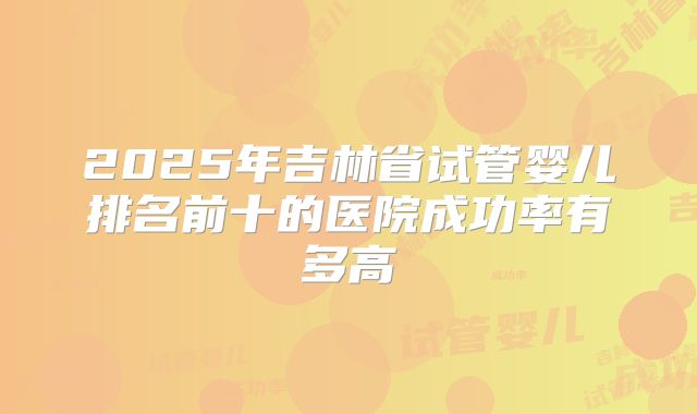 2025年吉林省试管婴儿排名前十的医院成功率有多高