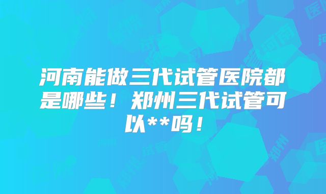 河南能做三代试管医院都是哪些!郑州三代试管可以**吗!