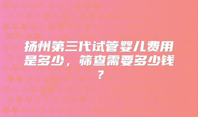 扬州第三代试管婴儿费用是多少,筛查需要多少钱?