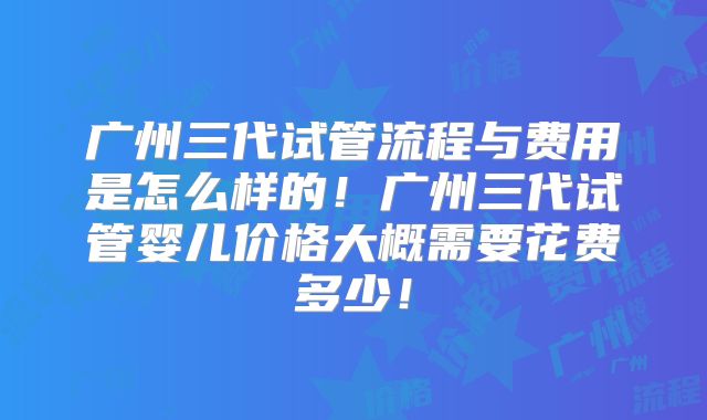 广州三代试管流程与费用是怎么样的！广州三代试管婴儿价格大概需要花费多少！