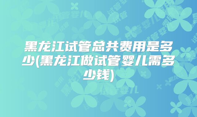 黑龙江试管总共费用是多少(黑龙江做试管婴儿需多少钱)