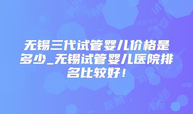 无锡三代试管婴儿价格是多少_无锡试管婴儿医院排名比较好！