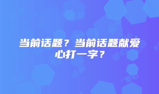 当前话题？当前话题献爱心打一字？