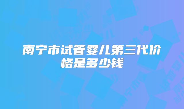 南宁市试管婴儿第三代价格是多少钱