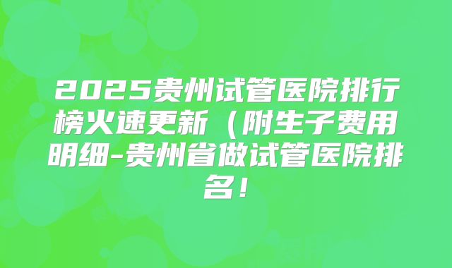 2025贵州试管医院排行榜火速更新（附生子费用明细-贵州省做试管医院排名！