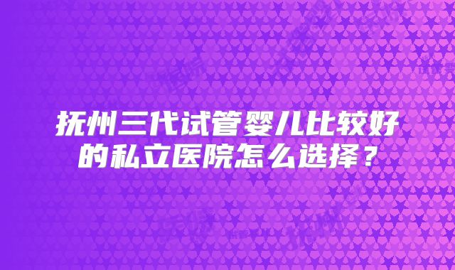 抚州三代试管婴儿比较好的私立医院怎么选择?