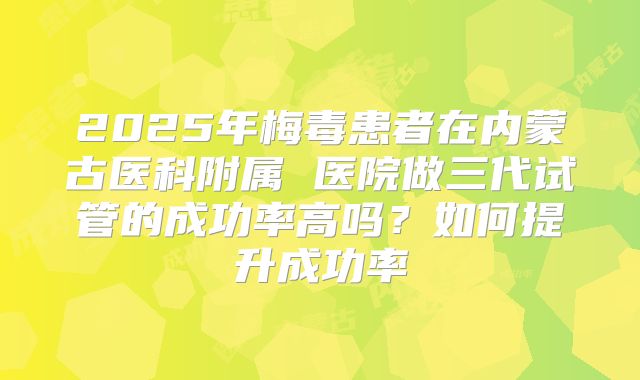 2025年梅毒患者在内蒙古医科附属 医院做三代试管的成功率高吗？如何提升成功率