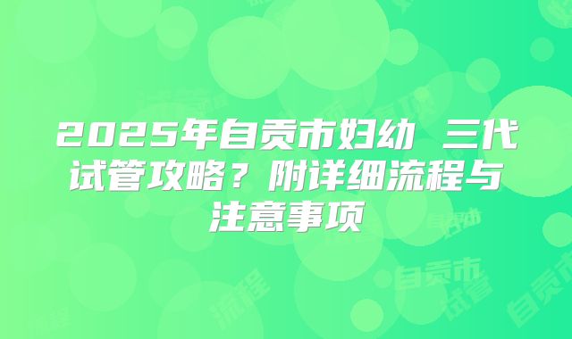 2025年自贡市妇幼 三代试管攻略？附详细流程与注意事项