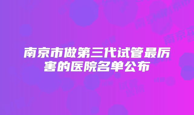 南京市做第三代试管最厉害的医院名单公布