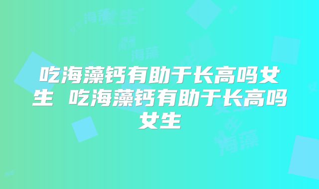 吃海藻钙有助于长高吗女生 吃海藻钙有助于长高吗女生