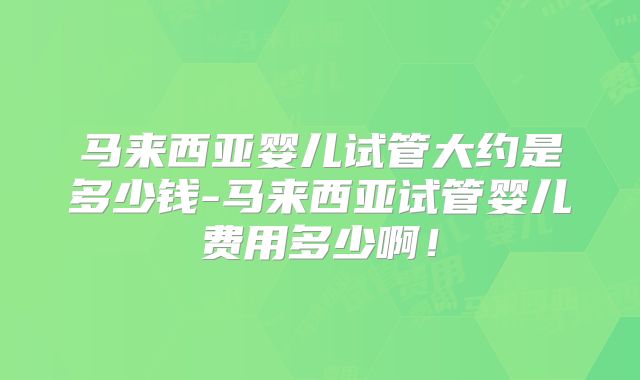 马来西亚婴儿试管大约是多少钱-马来西亚试管婴儿费用多少啊！