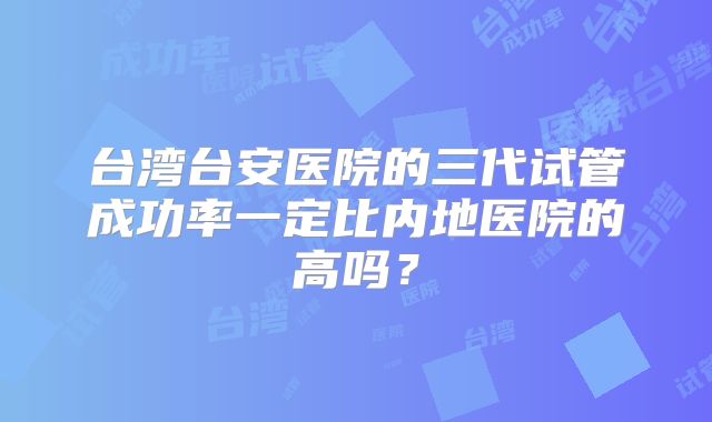 台湾台安医院的三代试管成功率一定比内地医院的高吗？