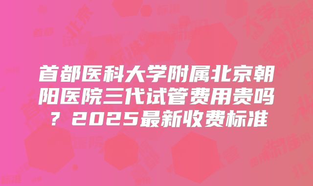 首都医科大学附属北京朝阳医院三代试管费用贵吗？2025最新收费标准