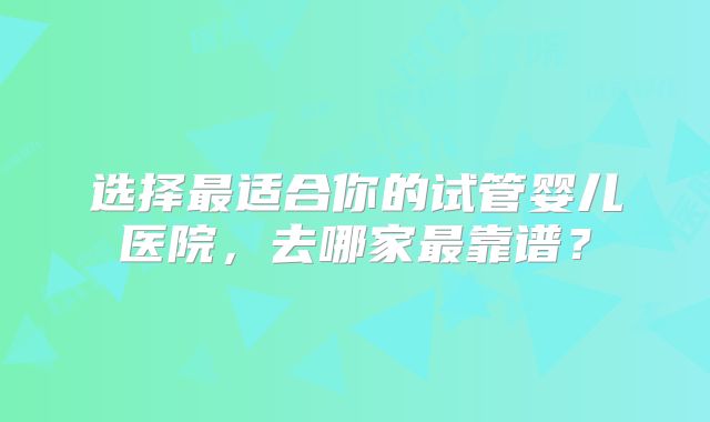 选择最适合你的试管婴儿医院，去哪家最靠谱？