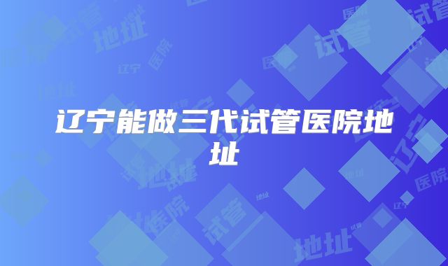 辽宁能做三代试管医院地址