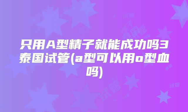 只用A型精子就能成功吗3泰国试管(a型可以用o型血吗)