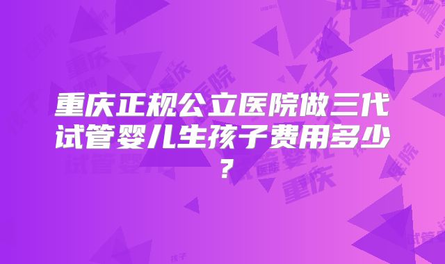 重庆正规公立医院做三代试管婴儿生孩子费用多少？