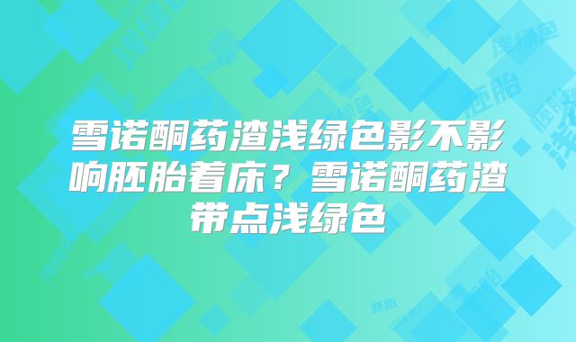 雪诺酮药渣浅绿色影不影响胚胎着床?雪诺酮药渣带点浅绿色
