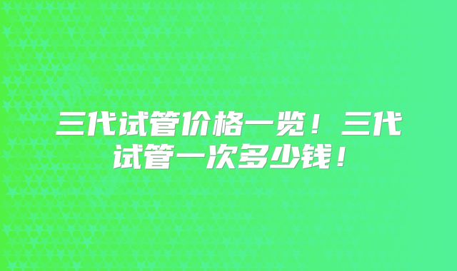 三代试管价格一览!三代试管一次多少钱!
