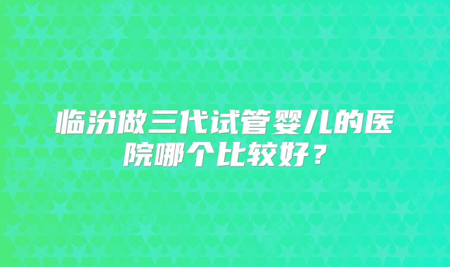 临汾做三代试管婴儿的医院哪个比较好？