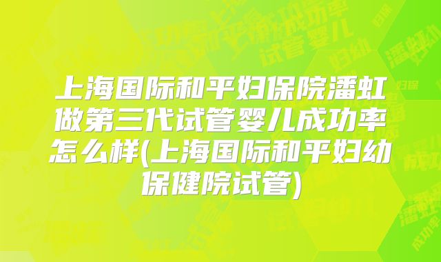 上海国际和平妇保院潘虹做第三代试管婴儿成功率怎么样(上海国际和平妇幼保健院试管)