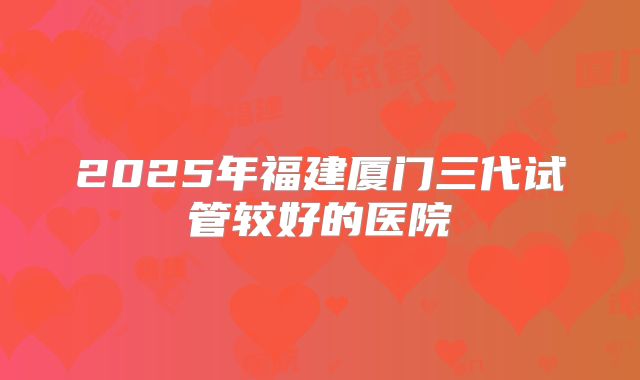 2025年福建厦门三代试管较好的医院
