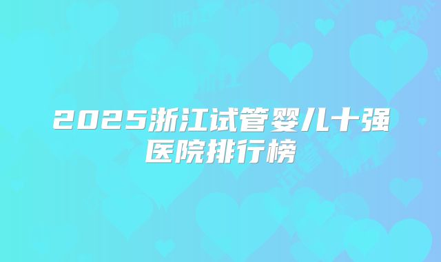 2025浙江试管婴儿十强医院排行榜
