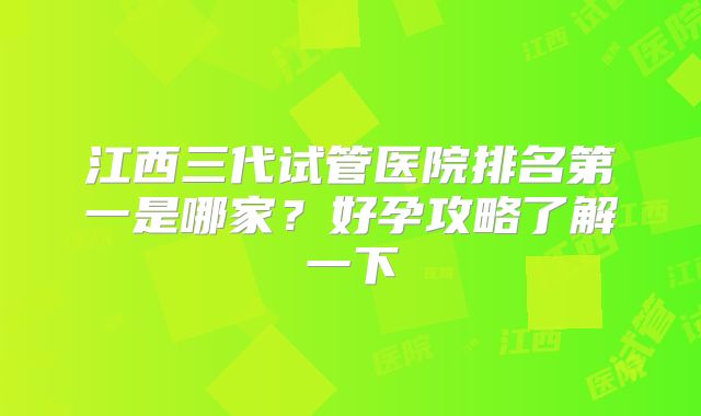 江西三代试管医院排名第一是哪家？好孕攻略了解一下