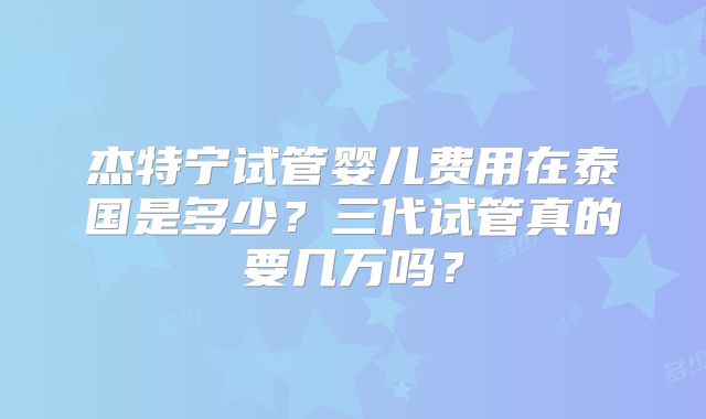 杰特宁试管婴儿费用在泰国是多少？三代试管真的要几万吗？