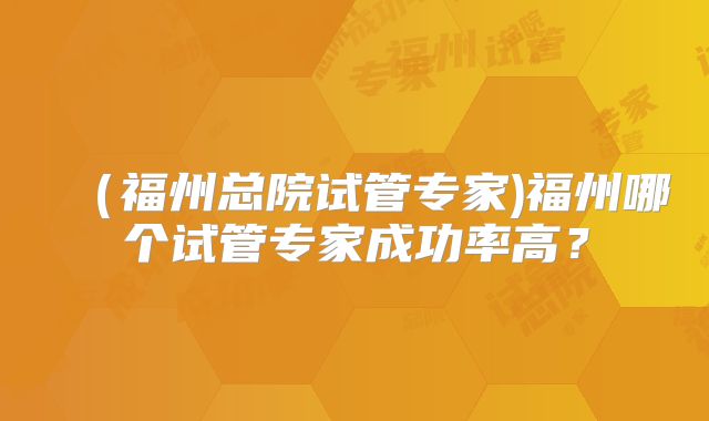 (福州总院试管专家)福州哪个试管专家成功率高?