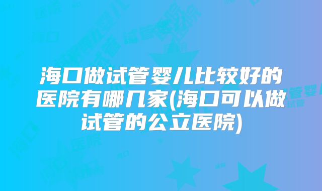 海口做试管婴儿比较好的医院有哪几家(海口可以做试管的公立医院)