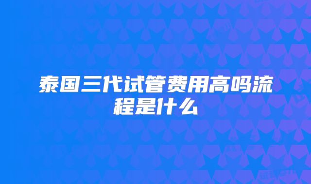 泰国三代试管费用高吗流程是什么